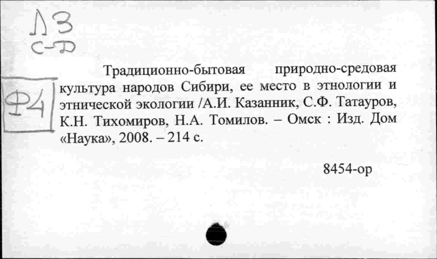 ﻿JÙ3

Традиционно-бытовая природно-средовая культура народов Сибири, ее место в этнологии и этнической экологии /А.И. Казанник, С.Ф. Татауров, К.Н. Тихомиров, Н.А. Томилов. - Омск : Изд. Дом «Наука», 2008. - 214 с.
8454-ор